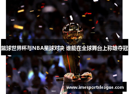 篮球世界杯与NBA星球对决 谁能在全球舞台上称雄夺冠