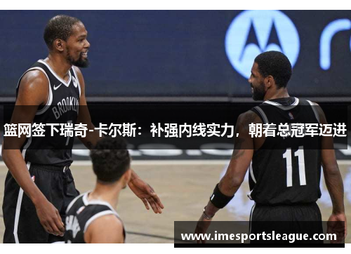 篮网签下瑞奇-卡尔斯：补强内线实力，朝着总冠军迈进