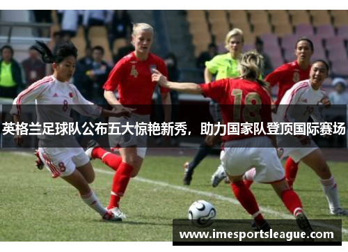 英格兰足球队公布五大惊艳新秀，助力国家队登顶国际赛场