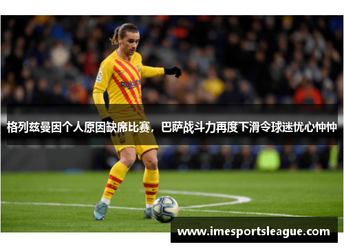 格列兹曼因个人原因缺席比赛，巴萨战斗力再度下滑令球迷忧心忡忡