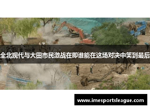 全北现代与大田市民激战在即谁能在这场对决中笑到最后