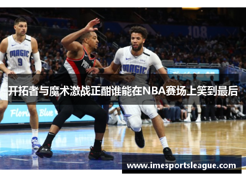 开拓者与魔术激战正酣谁能在NBA赛场上笑到最后